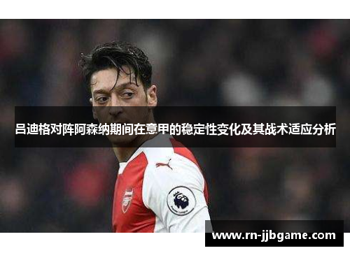 吕迪格对阵阿森纳期间在意甲的稳定性变化及其战术适应分析 吕迪格对阵阿森纳期间在意甲的稳定性变化及其战术适应分析