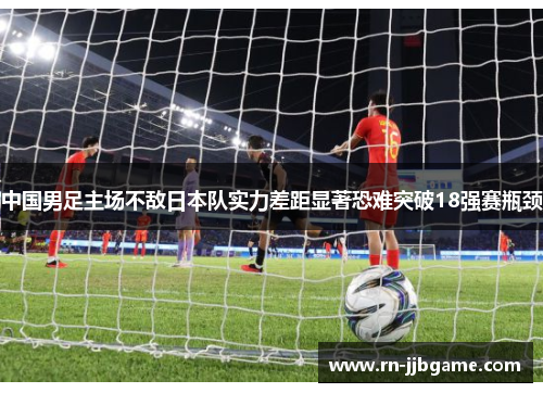 中国男足主场不敌日本队实力差距显著恐难突破18强赛瓶颈