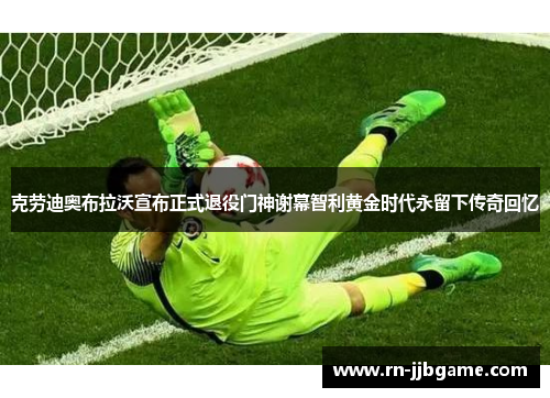 克劳迪奥布拉沃宣布正式退役门神谢幕智利黄金时代永留下传奇回忆 克劳迪奥布拉沃宣布正式退役门神谢幕智利黄金时代永留下传奇回忆