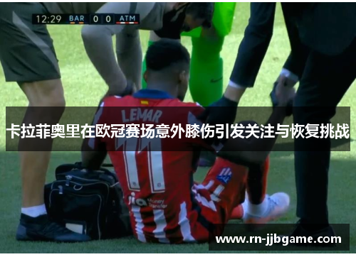 卡拉菲奥里在欧冠赛场意外膝伤引发关注与恢复挑战