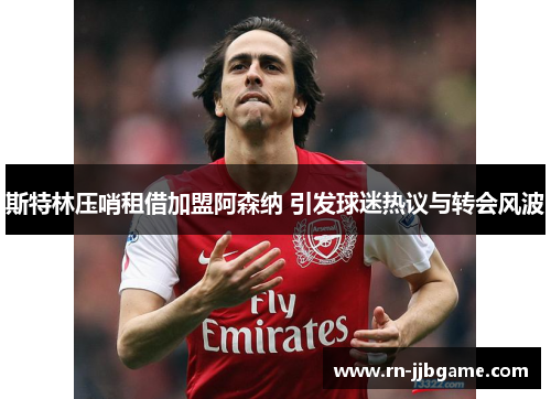 斯特林压哨租借加盟阿森纳 引发球迷热议与转会风波 斯特林压哨租借加盟阿森纳 引发球迷热议与转会风波