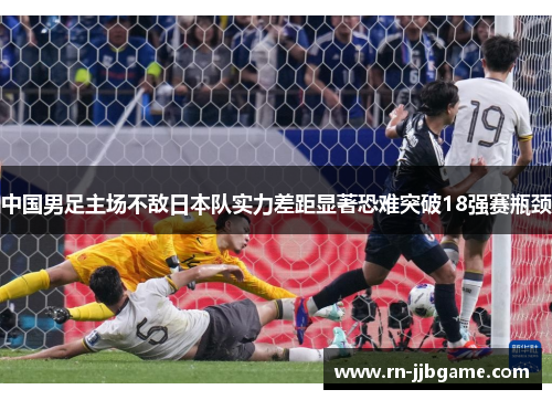 中国男足主场不敌日本队实力差距显著恐难突破18强赛瓶颈