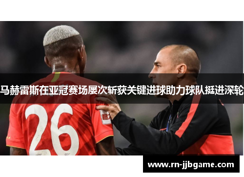 马赫雷斯在亚冠赛场屡次斩获关键进球助力球队挺进深轮 马赫雷斯在亚冠赛场屡次斩获关键进球助力球队挺进深轮
