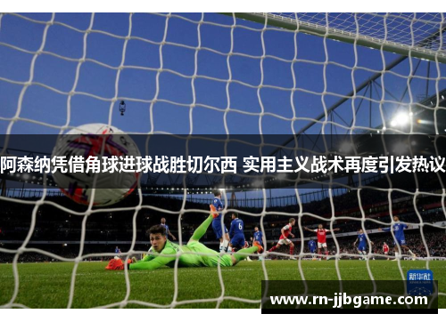 阿森纳凭借角球进球战胜切尔西 实用主义战术再度引发热议 阿森纳凭借角球进球战胜切尔西 实用主义战术再度引发热议