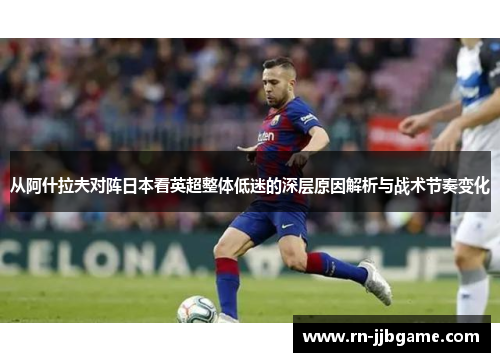 从阿什拉夫对阵日本看英超整体低迷的深层原因解析与战术节奏变化